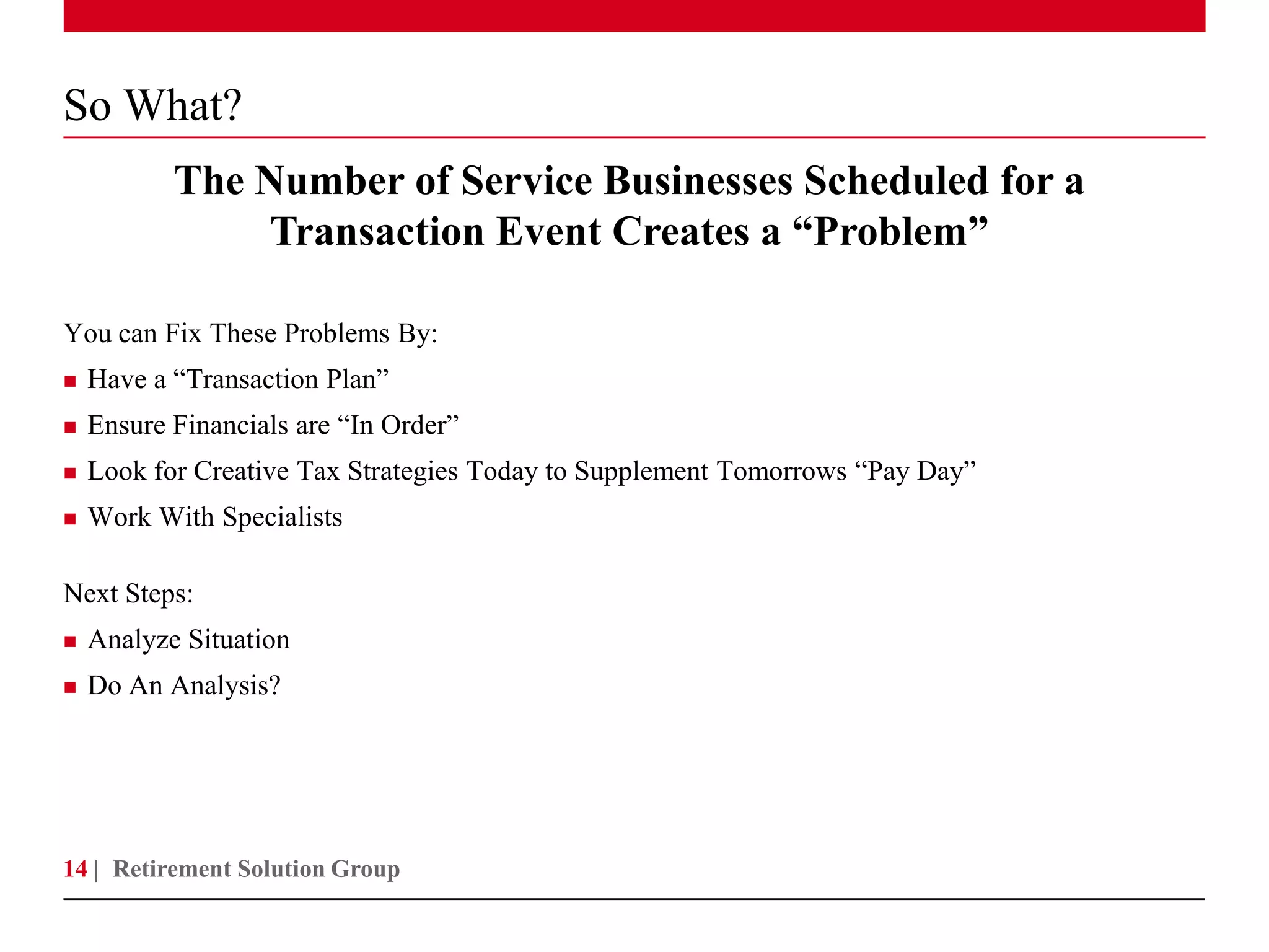 So What?
           The Number of Service Businesses Scheduled for a
               Transaction Event Creates a “Problem”

You can Fix These Problems By:
   Have a “Transaction Plan”
   Ensure Financials are “In Order”
   Look for Creative Tax Strategies Today to Supplement Tomorrows “Pay Day”
   Work With Specialists

Next Steps:
   Analyze Situation
   Do An Analysis?




14 | Retirement Solution Group
 