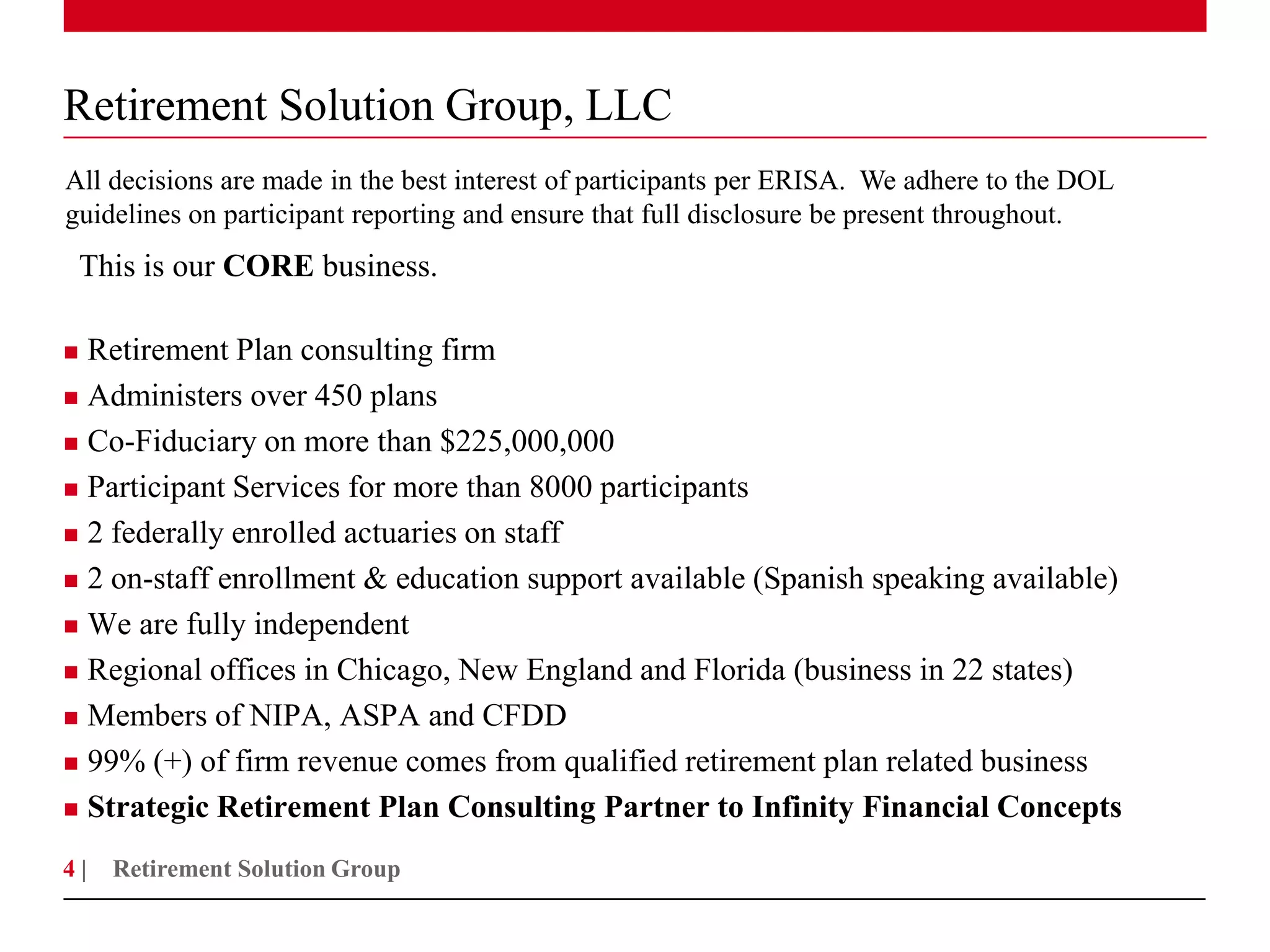 Retirement Solution Group, LLC
All decisions are made in the best interest of participants per ERISA. We adhere to the DOL
guidelines on participant reporting and ensure that full disclosure be present throughout.
    This is our CORE business.

 Retirement Plan consulting firm
 Administers over 450 plans

 Co-Fiduciary on more than $225,000,000

 Participant Services for more than 8000 participants

 2 federally enrolled actuaries on staff

 2 on-staff enrollment & education support available (Spanish speaking available)

 We are fully independent

 Regional offices in Chicago, New England and Florida (business in 22 states)

 Members of NIPA, ASPA and CFDD

 99% (+) of firm revenue comes from qualified retirement plan related business

 Strategic Retirement Plan Consulting Partner to Infinity Financial Concepts

4|    Retirement Solution Group
 