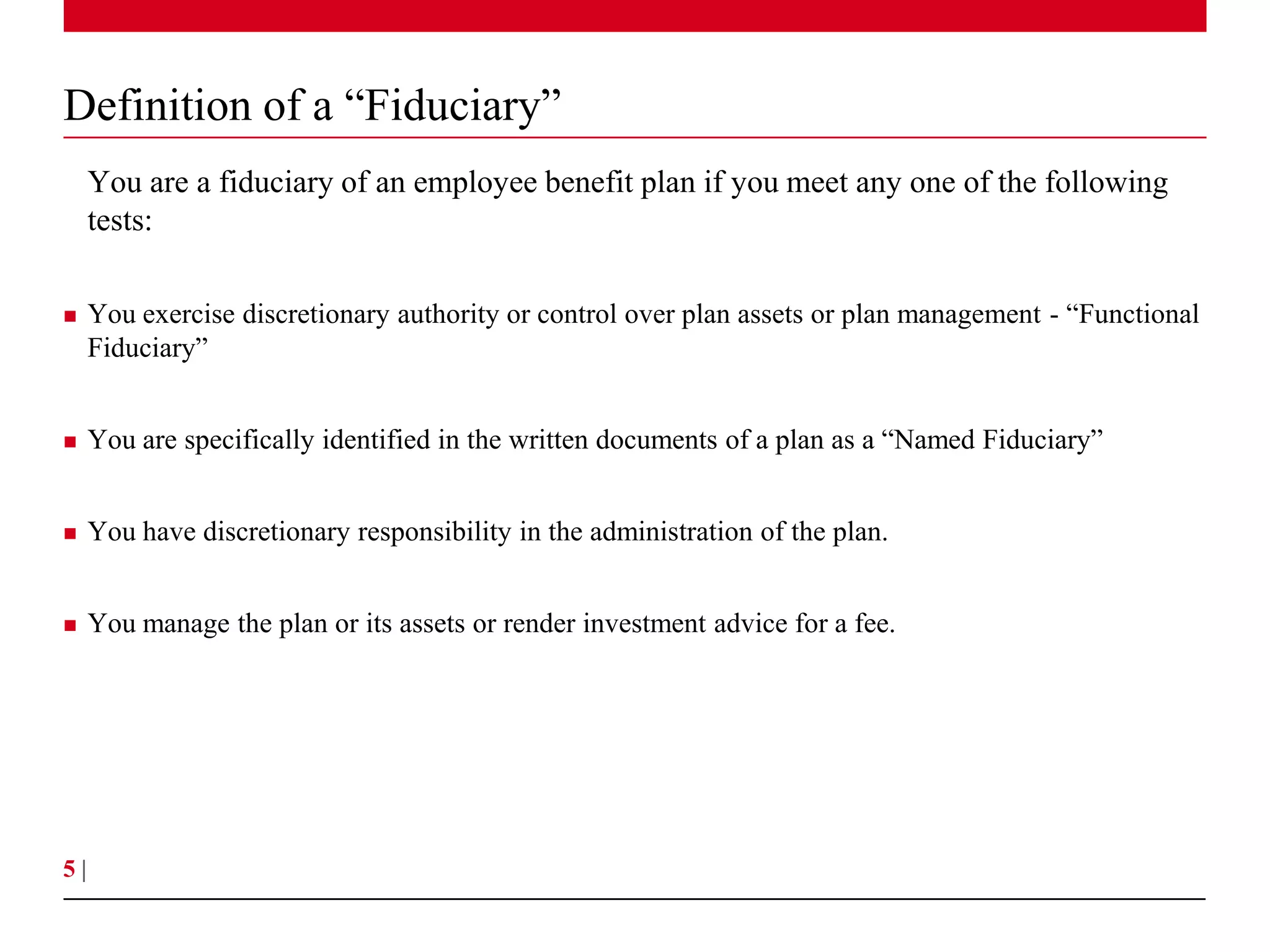 Definition of a “Fiduciary”
     You are a fiduciary of an employee benefit plan if you meet any one of the following
     tests:

    You exercise discretionary authority or control over plan assets or plan management - “Functional
     Fiduciary”


    You are specifically identified in the written documents of a plan as a “Named Fiduciary”


    You have discretionary responsibility in the administration of the plan.


    You manage the plan or its assets or render investment advice for a fee.




5|
 
