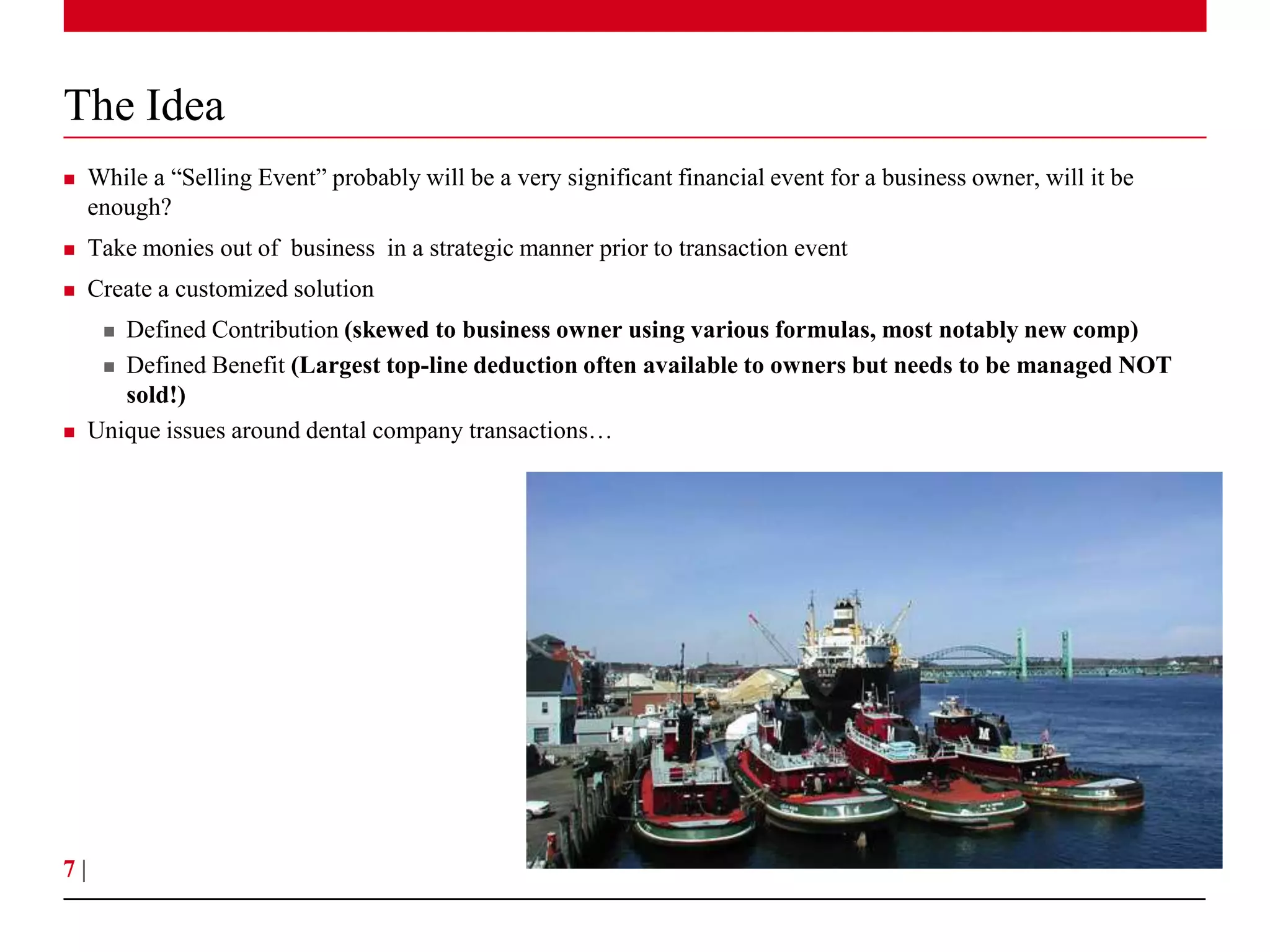 The Idea
    While a “Selling Event” probably will be a very significant financial event for a business owner, will it be
     enough?
    Take monies out of business in a strategic manner prior to transaction event
    Create a customized solution
       Defined Contribution (skewed to business owner using various formulas, most notably new comp)
       Defined Benefit (Largest top-line deduction often available to owners but needs to be managed NOT
        sold!)
    Unique issues around dental company transactions…




7|
 