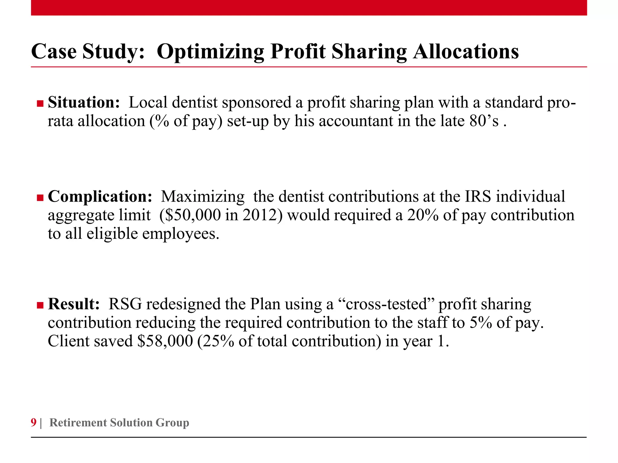 Case Study: Optimizing Profit Sharing Allocations

   Situation: Local dentist sponsored a profit sharing plan with a standard pro-
    rata allocation (% of pay) set-up by his accountant in the late 80’s .



   Complication: Maximizing the dentist contributions at the IRS individual
    aggregate limit ($50,000 in 2012) would required a 20% of pay contribution
    to all eligible employees.



   Result: RSG redesigned the Plan using a “cross-tested” profit sharing
    contribution reducing the required contribution to the staff to 5% of pay.
    Client saved $58,000 (25% of total contribution) in year 1.



9 | Retirement Solution Group
 