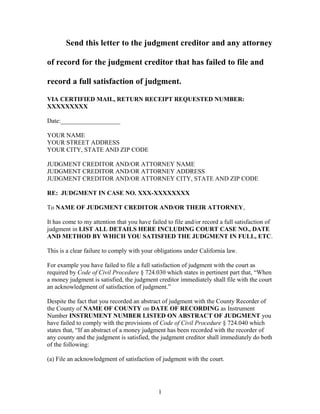Send this letter to the judgment creditor and any attorney
of record for the judgment creditor that has failed to file and
record a full satisfaction of judgment.
VIA CERTIFIED MAIL, RETURN RECEIPT REQUESTED NUMBER:
XXXXXXXXX
Date:___________________
YOUR NAME
YOUR STREET ADDRESS
YOUR CITY, STATE AND ZIP CODE
JUDGMENT CREDITOR AND/OR ATTORNEY NAME
JUDGMENT CREDITOR AND/OR ATTORNEY ADDRESS
JUDGMENT CREDITOR AND/OR ATTORNEY CITY, STATE AND ZIP CODE
RE: JUDGMENT IN CASE NO. XXX-XXXXXXXX
To NAME OF JUDGMENT CREDITOR AND/OR THEIR ATTORNEY,
It has come to my attention that you have failed to file and/or record a full satisfaction of
judgment in LIST ALL DETAILS HERE INCLUDING COURT CASE NO., DATE
AND METHOD BY WHICH YOU SATISFIED THE JUDGMENT IN FULL, ETC.
This is a clear failure to comply with your obligations under California law.
For example you have failed to file a full satisfaction of judgment with the court as
required by Code of Civil Procedure § 724.030 which states in pertinent part that, “When
a money judgment is satisfied, the judgment creditor immediately shall file with the court
an acknowledgment of satisfaction of judgment.”
Despite the fact that you recorded an abstract of judgment with the County Recorder of
the County of NAME OF COUNTY on DATE OF RECORDING as Instrument
Number INSTRUMENT NUMBER LISTED ON ABSTRACT OF JUDGMENT you
have failed to comply with the provisions of Code of Civil Procedure § 724.040 which
states that, “If an abstract of a money judgment has been recorded with the recorder of
any county and the judgment is satisfied, the judgment creditor shall immediately do both
of the following:
(a) File an acknowledgment of satisfaction of judgment with the court.
1
 