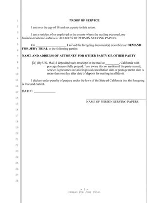 1                                           PROOF OF SERVICE
 2          I am over the age of 18 and not a party to this action.
 3
            I am a resident of or employed in the county where the mailing occurred; my
 4   business/residence address is: ADDRESS OF PERSON SERVING PAPERS.
 5        On ____________________ I served the foregoing document(s) described as: DEMAND
 6
     FOR JURY TRIAL to the following parties:

 7   NAME AND ADDRESS OF ATTORNEY FOR OTHER PARTY OR OTHER PARTY

 8           [X] (By U.S. Mail) I deposited such envelope in the mail at _________, California with
 9
                        postage thereon fully prepaid. I am aware that on motion of the party served,
                        service is presumed in valid in postal cancellation date or postage meter date is
10                      more than one day after date of deposit for mailing in affidavit.

11            I declare under penalty of perjury under the laws of the State of California that the foregoing
     is true and correct.
12

13   DATED: ______________

14                                                         _______________________________________
                                                           NAME OF PERSON SERVING PAPERS
15

16

17

18

19

20

21

22

23

24

25

26

27

28


                                                    - 3 -
                                            DEMAND FOR JURY TRIAL
 