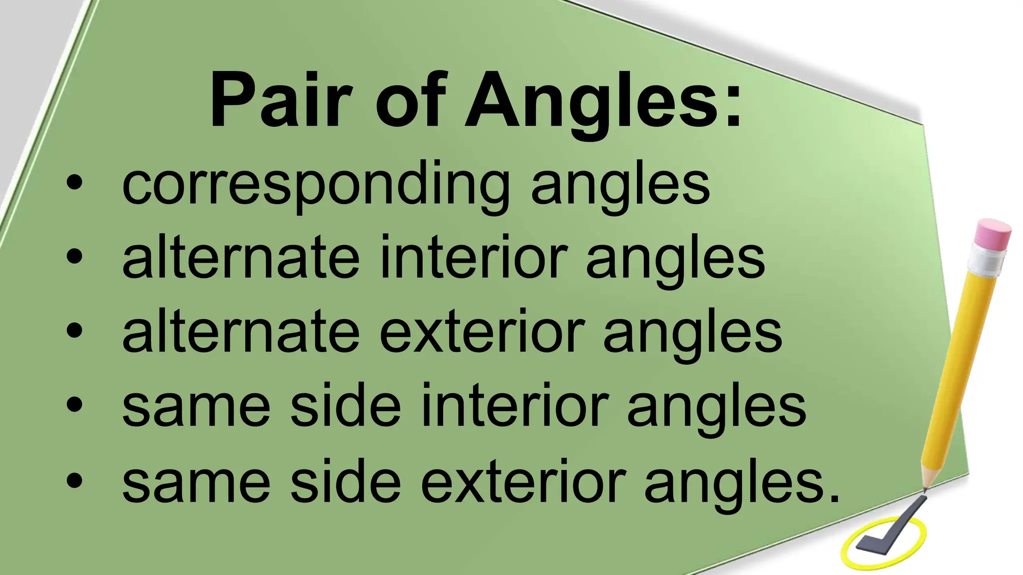 Pair of Angles:
• corresponding angles
• alternate interior angles
• alternate exterior angles
• same side interior angles
• same side exterior angles.
 