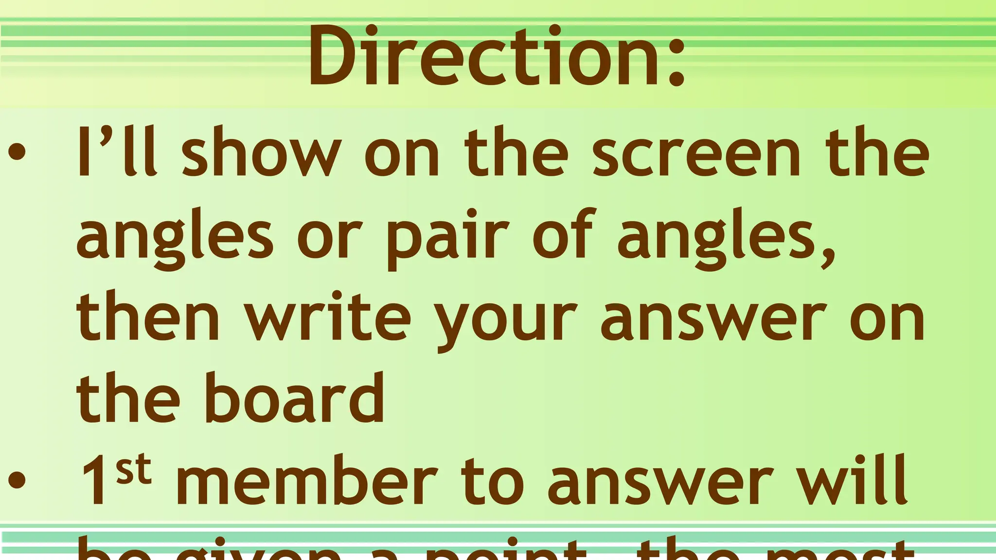 Direction:
• I’ll show on the screen the
angles or pair of angles,
then write your answer on
the board
• 1st member to answer will
 