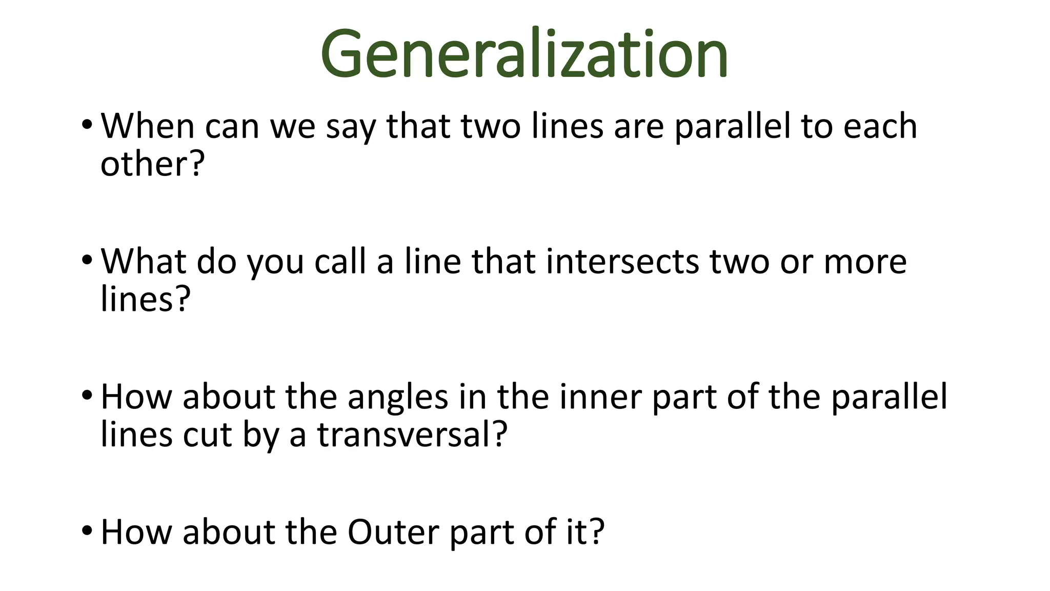 Generalization
• When can we say that two lines are parallel to each
other?
• What do you call a line that intersects two or more
lines?
• How about the angles in the inner part of the parallel
lines cut by a transversal?
• How about the Outer part of it?
 