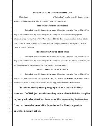 1
2
3
4
5
6
7
8
9
10
11
12
13
14
15
16
17
18
19
20
21
22
23
24
25
26
27
28
DEMURRER TO PLAINTIFF’S COMPLAINT
Defendant, __________________________ (“Defendant”) hereby generally demurs to the
unlawful detainer complaint filed by Plaintiff (“Plaintiff”) as follows:
FIRST GROUND FOR DEMURRER
1. Defendant generally demurs to the unlawful detainer complaint filed by Plaintiff on
the grounds that the three-day notice alleged in the complaint fails to include the payment
information required by Code of Civil Procedure § 1161(2), thus the complaint on its face fails to
state a cause of action in unlawful detainer based on non-payment of rent, or any other cause of
action in unlawful detainer.
SECOND GROUND FOR DEMURRER
1. Defendant generally demurs to the unlawful detainer complaint filed by Plaintiff on
the grounds that the three-day notice alleged in the complaint overstates the amount of rent due, thus
it is fatally defective and will not support an unlawful detainer action.
THIRD GROUND FOR DEMURRER
1. Defendant generally demurs to the unlawful detainer complaint filed by Plaintiff on
the grounds that the 3-day notice alleged in the complaint was served before the stated rent amount
became due, thus it is fatally defective and will not support an unlawful detainer action.
Be sure to modify these paragraphs to suit your individual
situation. Do NOT just use the wording here unless it definitely applies
to your particular situation. Remember that any missing information
from the three-day means it is defective and will not support an
unlawful detainer action.
- 4 -
NOTICE OF DEMURRER AND DEMURRER TO COMPLAINT
 