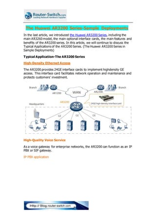 The Huawei AR3200 Series-Sample Deployments
In the last article, we introduced the Huawei AR3200 Series, including the
main AR3260 model, the main optional interface cards, the main features and
benefits of the AR3200 series. In this article, we will continue to discuss the
Typical Applications of the AR3200 Series. (The Huawei AR3200 Series in
Sample Deployments)
Typical Application-The AR3200 Series
High-Density Ethernet Access
The AR3200 provides 24GE interface cards to implement highdensity GE
access. This interface card facilitates network operation and maintenance and
protects customers' investment.
High-Quality Voice Service
As a voice gateway for enterprise networks, the AR3200 can function as an IP
PBX or SIP gateway.
IP PBX application
 