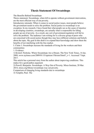 Thesis Statement Of Sweatshops
The Benefits Behind Sweatshops
Thesis statement: Sweatshops, when left to operate without government intervention,
are the most efficient way of out poverty.
Introductory rationale: When it comes to social justice issues, most people believe
the government needs to solve the problem. Social justice in sweatshops is no
exception. In my research, I have found that what people see as the cause of injustice
in developing countries, sweatshops, are actually what is responsible for lifting
people up out of poverty. As a result, any sort of governmentregulation will fail to
solve the problem. The audience I am writing for is a diverse group of peers who
are concerned with social justice though they may have different solutions and beliefs
about the topic. My goal in this draft is to expand their knowledge and show them the
benefits of not interfering with the free market.
I. Claim 1: Sweatshops increase the standards of living for the workers and their
communities
1. Evidence:
1) Kristof, Nicholas. Where Sweatshops Are a Dream. The New York Times, 14 Jan.
2009, www.nytimes.com/2009/01/15/opinion/15kristof.html?_r=1. Accessed 7 Sept.
2017.
This article has a personal story from the author about improving conditions. This
makes for a good pathos argument
2) Powell, Benjamin. Sweatshops: A Way Out of Poverty. Mises Institute, 20 Mar.
2014, mises.org/library/sweatshops way out poverty.
Comparison of changing living standards due to sweatshops
3) Templin, Paul. The
 
