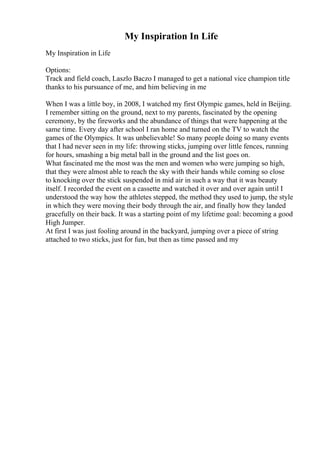 My Inspiration In Life
My Inspiration in Life
Options:
Track and field coach, Laszlo Baczo I managed to get a national vice champion title
thanks to his pursuance of me, and him believing in me
When I was a little boy, in 2008, I watched my first Olympic games, held in Beijing.
I remember sitting on the ground, next to my parents, fascinated by the opening
ceremony, by the fireworks and the abundance of things that were happening at the
same time. Every day after school I ran home and turned on the TV to watch the
games of the Olympics. It was unbelievable! So many people doing so many events
that I had never seen in my life: throwing sticks, jumping over little fences, running
for hours, smashing a big metal ball in the ground and the list goes on.
What fascinated me the most was the men and women who were jumping so high,
that they were almost able to reach the sky with their hands while coming so close
to knocking over the stick suspended in mid air in such a way that it was beauty
itself. I recorded the event on a cassette and watched it over and over again until I
understood the way how the athletes stepped, the method they used to jump, the style
in which they were moving their body through the air, and finally how they landed
gracefully on their back. It was a starting point of my lifetime goal: becoming a good
High Jumper.
At first I was just fooling around in the backyard, jumping over a piece of string
attached to two sticks, just for fun, but then as time passed and my
 