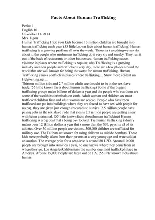 Facts About Human Trafficking
Period 1
English 10
November 12, 2014
Mrs. Ligon
Human Trafficking Hide your kids because 13 million children are brought into
human trafficking each year. (55 little known facts about human trafficking) Human
trafficking is a growing problem all over the world. There isn t anything we can do
about it, the people who run human trafficking do it very sly and sneaky. They run it
out of the back of restaurants or other businesses. Human trafficking causes
violence in places where trafficking is popular, also Trafficking is a growing
industry and new people are trafficked every day, there are a few places around the
world that are well known for being the worst for human trafficking. Human
Trafficking causes conflicts in places where trafficking ... Show more content on
Helpwriting.net ...
Thirteen million kids and 2.7 million adults are thought to be in the sex slave
trade. (55 little known facts about human trafficking) Some of the biggest
trafficking groups make billions of dollars a year and the people who run them are
some of the wealthiest criminals on earth. Adult woman and children are most
trafficked children first and adult woman are second. People who have been
trafficked are put into buildings where they are forced to have sex with people for
no pay, they are given just enough resources to survive. 2.5 million people have
paying jobs in the sex slave trade that means 2.5 million people are getting away
with being a criminal. (55 little known facts about human trafficking) Human
trafficking is a big deal that s being overlooked. The human trafficking industry
makes over 12 Billion dollars a year that s more than the NFL pays its all of its
athletes. Over 30 million people are victims, 300,000 children are trafficked for
military use. The Taliban are known for using children as suicide bombers. These
kids were probably taken from their parents at a very young age and were sold at
an auction. The average price for a sex slave is around 80 USD. Around 10,000
people are brought into America a year, no one knows where they come from or
where they go. Los Angeles California is the number one most trafficked place in
America. Around 15,000 People are taken out of L.A. (55 little known facts about
human
 