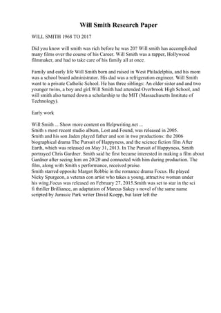 Will Smith Research Paper
WILL SMITH 1968 TO 2017
Did you know will smith was rich before he was 20? Will smith has accomplished
many films over the course of his Career. Will Smith was a rapper, Hollywood
filmmaker, and had to take care of his family all at once.
Family and early life Will Smith born and raised in West Philadelphia, and his mom
was a school board administrator. His dad was a refrigeration engineer. Will Smith
went to a private Catholic School. He has three siblings: An older sister and and two
younger twins, a boy and girl.Will Smith had attended Overbrook High School, and
will smith also turned down a scholarship to the MIT (Massachusetts Institute of
Technology).
Early work
Will Smith ... Show more content on Helpwriting.net ...
Smith s most recent studio album, Lost and Found, was released in 2005.
Smith and his son Jaden played father and son in two productions: the 2006
biographical drama The Pursuit of Happyness, and the science fiction film After
Earth, which was released on May 31, 2013. In The Pursuit of Happyness, Smith
portrayed Chris Gardner. Smith said he first became interested in making a film about
Gardner after seeing him on 20/20 and connected with him during production. The
film, along with Smith s performance, received praise.
Smith starred opposite Margot Robbie in the romance drama Focus. He played
Nicky Spurgeon, a veteran con artist who takes a young, attractive woman under
his wing.Focus was released on February 27, 2015.Smith was set to star in the sci
fi thriller Brilliance, an adaptation of Marcus Sakey s novel of the same name
scripted by Jurassic Park writer David Koepp, but later left the
 