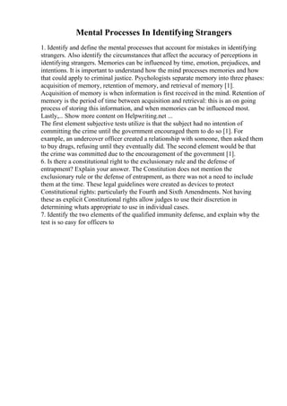 Mental Processes In Identifying Strangers
1. Identify and define the mental processes that account for mistakes in identifying
strangers. Also identify the circumstances that affect the accuracy of perceptions in
identifying strangers. Memories can be influenced by time, emotion, prejudices, and
intentions. It is important to understand how the mind processes memories and how
that could apply to criminal justice. Psychologists separate memory into three phases:
acquisition of memory, retention of memory, and retrieval of memory [1].
Acquisition of memory is when information is first received in the mind. Retention of
memory is the period of time between acquisition and retrieval: this is an on going
process of storing this information, and when memories can be influenced most.
Lastly,... Show more content on Helpwriting.net ...
The first element subjective tests utilize is that the subject had no intention of
committing the crime until the government encouraged them to do so [1]. For
example, an undercover officer created a relationship with someone, then asked them
to buy drugs, refusing until they eventually did. The second element would be that
the crime was committed due to the encouragement of the government [1].
6. Is there a constitutional right to the exclusionary rule and the defense of
entrapment? Explain your answer. The Constitution does not mention the
exclusionary rule or the defense of entrapment, as there was not a need to include
them at the time. These legal guidelines were created as devices to protect
Constitutional rights: particularly the Fourth and Sixth Amendments. Not having
these as explicit Constitutional rights allow judges to use their discretion in
determining whats appropriate to use in individual cases.
7. Identify the two elements of the qualified immunity defense, and explain why the
test is so easy for officers to
 