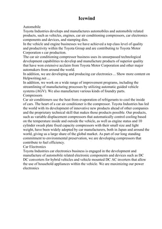 Icewind
Automobile
Toyota Industries develops and manufactures automobiles and automobile related
products, such as vehicles, engines, car air conditioning compressors, car electronics
components and devices, and stamping dies.
In the vehicle and engine businesses we have achieved a top class level of quality
and productivity within the Toyota Group and are contributing to Toyota Motor
Corporation s car production.
The car air conditioning compressor business uses its unsurpassed technological
development capabilities to develop and manufacture products of superior quality
that have won extensive acclaim from Toyota Motor Corporation and other major
automakers from around the world.
In addition, we are developing and producing car electronics ... Show more content on
Helpwriting.net ...
In addition, we work on a wide range of improvement programs, including the
streamlining of manufacturing processes by utilizing automatic guided vehicle
systems (AGV). We also manufacture various kinds of foundry parts.
Compressors
Car air conditioners use the heat from evaporation of refrigerants to cool the inside
of cars. The heart of a car air conditioner is the compressor. Toyota Industries has led
the world with its development of innovative new products ahead of other companies
and the proprietary technical skill that makes those products possible. Our products,
such as variable displacement compressors that automatically control cooling based
on the temperature inside and outside the vehicle, as well as engine status and 10
cylinder swash plate fixed capacity compressors with their small size and light
weight, have been widely adopted by car manufacturers, both in Japan and around the
world, giving us a large share of the global market. As part of our long standing
commitment to environmental preservation, we are developing compressors that
contribute to fuel efficiency.
Car Electronics
Toyota Industries car electronics business is engaged in the development and
manufacture of automobile related electronic components and devices such as DC
DC converters for hybrid vehicles and vehicle mounted DC AC inverters that allow
the use of household appliances within the vehicle. We are maximizing our power
electronics
 
