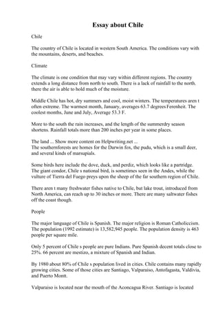 Essay about Chile
Chile
The country of Chile is located in western South America. The conditions vary with
the mountains, deserts, and beaches.
Climate
The climate is one condition that may vary within different regions. The country
extends a long distance from north to south. There is a lack of rainfall to the north.
there the air is able to hold much of the moisture.
Middle Chile has hot, dry summers and cool, moist winters. The temperatures aren t
often extreme. The warmest month, January, averages 63.7 degreesFerenheit. The
coolest months, June and July, Average 53.3 F.
More to the south the rain increases, and the length of the summerdry season
shortens. Rainfall totals more than 200 inches per year in some places.
The land ... Show more content on Helpwriting.net ...
The southernforests are homes for the Darwin fox, the pudu, which is a small deer,
and several kinds of marsupials.
Some birds here include the dove, duck, and perdiz, which looks like a partridge.
The giant condor, Chile s national bird, is sometimes seen in the Andes, while the
vulture of Tierra del Fuego preys upon the sheep of the far southern region of Chile.
There aren t many freshwater fishes native to Chile, but lake trout, introduced from
North America, can reach up to 30 inches or more. There are many saltwater fishes
off the coast though.
People
The major language of Chile is Spanish. The major religion is Roman Catholiccism.
The population (1992 estimate) is 13,582,945 people. The population density is 463
people per square mile.
Only 5 percent of Chile s people are pure Indians. Pure Spanish decent totals close to
25%. 66 percent are mestizo, a mixture of Spanish and Indian.
By 1980 about 80% of Chile s population lived in cities. Chile contains many rapidly
growing cities. Some of those cities are Santiago, Valparaiso, Antofagasta, Valdivia,
and Puerto Montt.
Valparaiso is located near the mouth of the Aconcagua River. Santiago is located
 