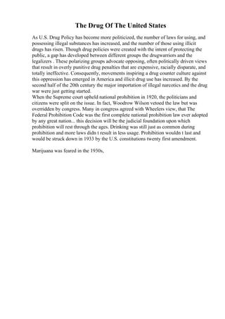 The Drug Of The United States
As U.S. Drug Policy has become more politicized, the number of laws for using, and
possessing illegal substances has increased, and the number of those using illicit
drugs has risen. Though drug policies were created with the intent of protecting the
public, a gap has developed between different groups the drugwarriors and the
legalizers . These polarizing groups advocate opposing, often politically driven views
that result in overly punitive drug penalties that are expensive, racially disparate, and
totally ineffective. Consequently, movements inspiring a drug counter culture against
this oppression has emerged in America and illicit drug use has increased. By the
second half of the 20th century the major importation of illegal narcotics and the drug
war were just getting started.
When the Supreme court upheld national prohibition in 1920, the politicians and
citizens were split on the issue. In fact, Woodrow Wilson vetoed the law but was
overridden by congress. Many in congress agreed with Wheelers view, that The
Federal Prohibition Code was the first complete national prohibition law ever adopted
by any great nation... this decision will be the judicial foundation upon which
prohibition will rest through the ages. Drinking was still just as common during
prohibition and more laws didn t result in less usage. Prohibition wouldn t last and
would be struck down in 1933 by the U.S. constitutions twenty first amendment.
Marijuana was feared in the 1930s,
 