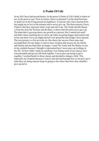 A Psalm Of Life
In my life I have had up and downs. In the poem A Psalm of Life I think it relates to
me, in the poem it says Trust no Future, Howe er pleasant! Let the dead Past bury
its dead! act in the living present (Longfellow). Everyone who I have learned from
has taught me to live in the moment and to never give up. The three pictures I have,
I believe that they represent what I want and who I am. The Turtle and the Bunny
is from the story the Tortoise and the Hare, it shows that the turtle never gave up.
The plant that is growing shows my growth as a person, first I started out small
and didn t know anything but as I grow up I plan on getting bigger and smarter and
in the end when I m at my highest point I can spread the knowledge I have learned.
The next picture is a fist up in the air, this shows the success I have done and
accomplished. For my legacy I want to leave wisdom and success for my family
and friends and just hope they are happy. I used The Turtle and The Bunny as one
of my symbols because I thought it represented how I never gave up in things in
my life. At first I didn t really do anything I was failing some of my classes, but I
was persuaded and got my life back together. I never gave up trying to get it
together, I worked harder in those classes and decided to change a little. This
represents my footprint because I want to tell and teach people how to not give up in
what they are doing and just keep on going to also show them how they shouldn t
give up and in
 