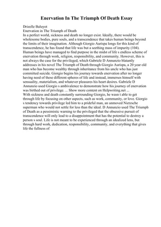 Enervation In The Triumph Of Death Essay
Drizelle Baluyot
Enervation in The Triumph of Death
In a perfect world, sickness and death no longer exist. Ideally, there would be
wholesome bodies, pure souls, and a transcendence that takes human beings beyond
the limits of their imagination. Although Giorgio Aurispa longs for this kind of
transcendence, he has found that life was but a seething mass of impurity (104).
Human beings have managed to find purpose in the midst of life s endless scheme of
enervation through work, religion, responsibility, and community. However, this is
not always the case for the privileged, which Gabriele D Annunzio blatantly
addresses in his novel The Triumph of Death through Giorgio Aurispa, a 20 year old
man who has become wealthy through inheritance from his uncle who has just
committed suicide. Giorgio begins his journey towards enervation after no longer
having need of these different spheres of life and instead, immerses himself with
sensuality, materialism, and whatever pleasures his heart desires. Gabriele D
Annunzio used Giorgio s ambivalence to demonstrate how his journey of enervation
was birthed out of privilege. ... Show more content on Helpwriting.net ...
With sickness and death constantly surrounding Giorgio, he wasn t able to get
through life by focusing on other aspects, such as work, community, or love. Giorgio
s tendency towards privilege led him to a prideful man, an unmoved Nietzsche
superman who would not settle for less than the ideal. D Annunzio used The Triumph
of Death as a pessimistic warning to the privileged that the obsessive pursuit of
transcendence will only lead to a disappointment that has the potential to destroy a
person s soul. Life is not meant to be experienced through an idealized lens, but
through hard work, dedication, responsibility, community, and everything that gives
life the fullness of
 