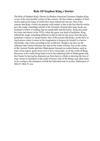 Role Of Stephen King s Stories
The Role of Stephen King s Stories in Modern American Literature Stephen King
is one of the most prolific writers of this century. He has written a number of short
stories and novels many of which have been turned into movies. One of the
reasons that King s works are popular with readers is due to the fact that his stories
give the reader something outside of the formulaic formula that many books are
inclined to follow or endings that are predictable and derivative. King also made
his foray into horror in the 1970 s when the genre was kind of lackluster. King
offered the reader something different in that he did not shy away from the gore,
gratuitous violence or cheap shocks. One of the reasons that King s works have so
much power when it comes to the imagination is because he himself is a horror
aficionado, who writes according to his worldview. Readers can also see the
influence that Classic literature has had on the works of King. Just as the works
of the Ancient Greeks and later Shakespeare focused on certain themes, such as
man versus nature, good versus evil or love versus hate, so do the works of King.
However, in his works King tends to twist the traditional plot of Shakespeare and
the Classic by having his characters go from hero to villain or showing the loss of
man s honor or humanity in the wake of horror. One of the things seen often times
in his writing is the alienation of both the individual and of society. Publication of
Mile 81 Mile 81 was
 