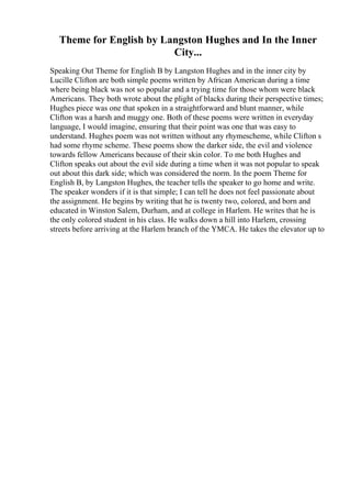 Theme for English by Langston Hughes and In the Inner
City...
Speaking Out Theme for English B by Langston Hughes and in the inner city by
Lucille Clifton are both simple poems written by African American during a time
where being black was not so popular and a trying time for those whom were black
Americans. They both wrote about the plight of blacks during their perspective times;
Hughes piece was one that spoken in a straightforward and blunt manner, while
Clifton was a harsh and muggy one. Both of these poems were written in everyday
language, I would imagine, ensuring that their point was one that was easy to
understand. Hughes poem was not written without any rhymescheme, while Clifton s
had some rhyme scheme. These poems show the darker side, the evil and violence
towards fellow Americans because of their skin color. To me both Hughes and
Clifton speaks out about the evil side during a time when it was not popular to speak
out about this dark side; which was considered the norm. In the poem Theme for
English B, by Langston Hughes, the teacher tells the speaker to go home and write.
The speaker wonders if it is that simple; I can tell he does not feel passionate about
the assignment. He begins by writing that he is twenty two, colored, and born and
educated in Winston Salem, Durham, and at college in Harlem. He writes that he is
the only colored student in his class. He walks down a hill into Harlem, crossing
streets before arriving at the Harlem branch of the YMCA. He takes the elevator up to
 