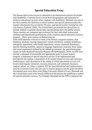 Special Education Essay
The human right to have access to education is an international concern for people
with disabilities. Countries have evolved from desegregation and separation to
inclusive educational systems where students with disabilities. Denmark was one of
the first countries for inclusion in school systems and special educationwithin the
regular schoolsystem has existed for 99 years, and special teacher training has a 66
year history (Egelund, 2000). The United States government has passed laws to
include students in general educationby mainstreaming them into public schools.
These countries are compared and contrasted for their individual instructional
attributes and educational qualifications of the countries special education inclusive
program... Show more content on Helpwriting.net ...
If the child identifies with one or more of the thirteen categories (autism, deaf
blindness, deafness, hearing impairment, mental retardation, multiple disabilities,
orthopedic impairment, other health impairment, serious emotional disturbance,
specific learning disability, speech or language impairment, traumatic brain injury,
and visual impairment) defined by the federal government, the specialized group
creates an Individualized Education Program (IEP)(Wikipedia, 2010). An IEP must
include a statement of measurable and appropriate goals to ensure student
progress, a statement of special education services to be implemented and
provided for the student, a description of all needed related services and classroom
modifications, and a description of the setting in which educational services will
be provided (regular classroom, resource classroom, self contained classroom,
separate school, etc.) Once a students IEP has been determined and implemented it
must be reviewed at least once per year to monitor progress and the goals should be
reevaluated once every three years (Duke University School of Law). Denmark and
the United States seem to be entirely different in the process for qualifying a student
for special education services. For example, Denmark has the PPR to represent the
 