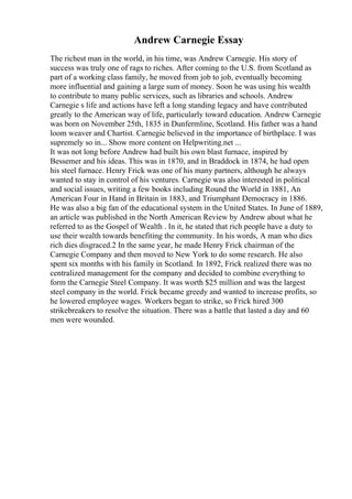 Andrew Carnegie Essay
The richest man in the world, in his time, was Andrew Carnegie. His story of
success was truly one of rags to riches. After coming to the U.S. from Scotland as
part of a working class family, he moved from job to job, eventually becoming
more influential and gaining a large sum of money. Soon he was using his wealth
to contribute to many public services, such as libraries and schools. Andrew
Carnegie s life and actions have left a long standing legacy and have contributed
greatly to the American way of life, particularly toward education. Andrew Carnegie
was born on November 25th, 1835 in Dunfermline, Scotland. His father was a hand
loom weaver and Chartist. Carnegie believed in the importance of birthplace. I was
supremely so in... Show more content on Helpwriting.net ...
It was not long before Andrew had built his own blast furnace, inspired by
Bessemer and his ideas. This was in 1870, and in Braddock in 1874, he had open
his steel furnace. Henry Frick was one of his many partners, although he always
wanted to stay in control of his ventures. Carnegie was also interested in political
and social issues, writing a few books including Round the World in 1881, An
American Four in Hand in Britain in 1883, and Triumphant Democracy in 1886.
He was also a big fan of the educational system in the United States. In June of 1889,
an article was published in the North American Review by Andrew about what he
referred to as the Gospel of Wealth . In it, he stated that rich people have a duty to
use their wealth towards benefiting the community. In his words, A man who dies
rich dies disgraced.2 In the same year, he made Henry Frick chairman of the
Carnegie Company and then moved to New York to do some research. He also
spent six months with his family in Scotland. In 1892, Frick realized there was no
centralized management for the company and decided to combine everything to
form the Carnegie Steel Company. It was worth $25 million and was the largest
steel company in the world. Frick became greedy and wanted to increase profits, so
he lowered employee wages. Workers began to strike, so Frick hired 300
strikebreakers to resolve the situation. There was a battle that lasted a day and 60
men were wounded.
 