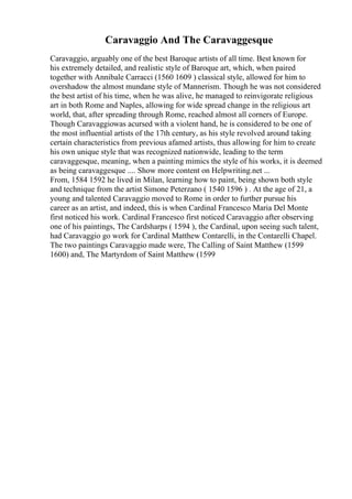 Caravaggio And The Caravaggesque
Caravaggio, arguably one of the best Baroque artists of all time. Best known for
his extremely detailed, and realistic style of Baroque art, which, when paired
together with Annibale Carracci (1560 1609 ) classical style, allowed for him to
overshadow the almost mundane style of Mannerism. Though he was not considered
the best artist of his time, when he was alive, he managed to reinvigorate religious
art in both Rome and Naples, allowing for wide spread change in the religious art
world, that, after spreading through Rome, reached almost all corners of Europe.
Though Caravaggiowas acursed with a violent hand, he is considered to be one of
the most influential artists of the 17th century, as his style revolved around taking
certain characteristics from previous afamed artists, thus allowing for him to create
his own unique style that was recognized nationwide, leading to the term
caravaggesque, meaning, when a painting mimics the style of his works, it is deemed
as being caravaggesque .... Show more content on Helpwriting.net ...
From, 1584 1592 he lived in Milan, learning how to paint, being shown both style
and technique from the artist Simone Peterzano ( 1540 1596 ) . At the age of 21, a
young and talented Caravaggio moved to Rome in order to further pursue his
career as an artist, and indeed, this is when Cardinal Francesco Maria Del Monte
first noticed his work. Cardinal Francesco first noticed Caravaggio after observing
one of his paintings, The Cardsharps ( 1594 ), the Cardinal, upon seeing such talent,
had Caravaggio go work for Cardinal Matthew Contarelli, in the Contarelli Chapel.
The two paintings Caravaggio made were, The Calling of Saint Matthew (1599
1600) and, The Martyrdom of Saint Matthew (1599
 