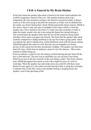 I Felt A Funeral In My Brain Diction
In the first stanza the speaker talks about a funeral in her brain which indicates she
could be imagining a funeral of her own. The speaker mentions that in her
imagination she sees mourners coming to the funeral to mourn her death. It almost
seems as if she were trying to describe the mourners as if they were in disbelief but
the reality was slowly hitting them. Emily Dickinsonused the rhyme scheme ABAB in
this stanza. There is only one type of metaphor in this stanza which is when the
speaker says I felt a funeral in my brain (1). Emily uses this word play in order to
make the reader wonder why she is not seeing the funeral but instead feeling it.
The second stanza the speaker infers that she sees all the mourners being seated
and then a drum starts to progress the funeral. The drum that the speaker talks about
could be compared to a fading heartbeat as she says her mind is going numb, which
can indicate her spirit is fading away. Emily Dickinson stuck with the rhyme scheme
ABAB throughout this stanza as well. She also uses no metaphors or literary
devices in this stanza but she does incorporate wordplay. The speaker says they hear
them lift a box, which from an audience s point of view the chances... Show more
content on Helpwriting.net ...
From an audience s point of view the chances of them hearing the paw bears lift the
box is slim and none. The only way to justifiably say you can hear a box being
lifted if you were in the box yourself, in this case being a casket. The rhyme scheme
stays ABAB throughout this stanza as well with a slight bit more of a twist in
word play. When the speaker says and creak across my soul(10) with those same
Boots of Lead, again (11), the reader can infer that the Emily is using this word play
to indicate that it feels like a heavy and unsubtle feeling is creeping across the
speaker s soul in the upcoming of the
 