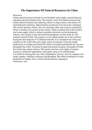 The Importance Of Natural Resources In China
Resources
Chinas natural resources include its vast farmland, water supply, mineral deposits,
and plant and animal biodiversity. The country is rich with natural resources and
utilizes them for tourism and exporting. China is a large country with much of its
land dedicated to farming. Approximately ten percent of its rich soils is farmland.
The country produces wheat, corn, rice and many other cash crops for exportation.
Water is another vast resource in the country. China is ranked sixth in the world in
total water supply, which it utilizes to produce electricity via the hydropower
industry. The country is also rich with mineraldeposits. In total, there are 150
minerals found in China. The country is even ranked number one in the world for
having the most deposits of 12 different minerals. It is considered one of the only
countries in the world with such a large variety of minerals. China has ample
biodiversity in its plant and animal life. Many of its plants and animals are very rare
throughout the world. To protect its plant and animal resources, the people of China
have built many nature reserves. The country also has a rich supply of oceanic
resources, utilized for aquaculture, and exports many of its seafood goods.
It is lender in mining gold, zinc, lead, molybdenum, iron ore, coal, tin, tungsten, rare
earths, graphic, vanadium, antimony and phosphate. She holds second place in mine
production of copper, silver, cobalt, bauxite/alumina, manganese.
China has a vast
 