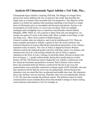 Analysis Of Chimamanda Ngozi Adichie s Ted Talk, The...
Chimamanda Ngozi Adichie s inspiring TED talk, The Danger of a Single Story,
proves how stories influence the way we perceive the world. She describes the
single story as a narrative that surrounds only one perspective. The objective of her
speech is to inform her audience that assuming something is true based on a single
piece of information gives us incomplete and incorrect perceptions. Society is an
accumulation of social stories, it is never just one thing. There are multiple,
contingent and overlapping ways to experience and articulate cultural identity
(Delgado, 2009). When we view a person or place from only one perspective, we
assume one aspect of a story as the entire truth. Show a people as one thing, as only
one thing, over... Show more content on Helpwriting.net ...
Context is neither static nor objective, and it can be multilayered (115). There are
many examples presented in Adichie s speech on how the social, political, and
historical structures of context affected her intercultural interactions. Every cultures
reputation relies on history. The view of Africa is shaped by historic Western
narratives and by the important people who have told these stories. For instance, she
mentions how Jon Lok s old writings embody the start of Africa s negative
reputation in the West. In Lok s writings, he describes black Africans as beasts who
have no houses {...} people without heads, having their mouth and eyes in their
breasts. (07:04). The historical context shaped the way Adichie s interactions with
her American roommate and professor occurred. Due to historic stories such as
these, her roommate believed African s could not be like her in any way and
assumed there was no possible connection as human equals (4:49). Similarly, she once
had a professor tell her that her novel was not authentically African because her
characters were too much like him, an educated and middle class man. Her characters
drove cars and they were not starving. Therefore, they were not authentically African
(7:32). We must also consider the political context. The political context in which
communication occurs includes those forces that attempt to change or retain existing
social structures and relations (116). For example, to
 
