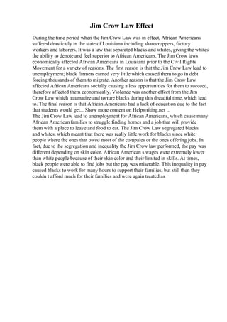Jim Crow Law Effect
During the time period when the Jim Crow Law was in effect, African Americans
suffered drastically in the state of Louisiana including sharecroppers, factory
workers and laborers. It was a law that separated blacks and whites, giving the whites
the ability to denote and feel superior to African Americans. The Jim Crow laws
economically affected African Americans in Louisiana prior to the Civil Rights
Movement for a variety of reasons. The first reason is that the Jim Crow Law lead to
unemployment; black farmers earned very little which caused them to go in debt
forcing thousands of them to migrate. Another reason is that the Jim Crow Law
affected African Americans socially causing a less opportunities for them to succeed,
therefore affected them economically. Violence was another effect from the Jim
Crow Law which traumatize and torture blacks during this dreadful time, which lead
to. The final reason is that African Americans had a lack of education due to the fact
that students would get... Show more content on Helpwriting.net ...
The Jim Crow Law lead to unemployment for African Americans, which cause many
African American families to struggle finding homes and a job that will provide
them with a place to leave and food to eat. The Jim Crow Law segregated blacks
and whites, which meant that there was really little work for blacks since white
people where the ones that owed most of the compaies or the ones offering jobs. In
fact, due to the segregation and inequality the Jim Crow law performed, the pay was
different depending on skin color. African American s wages were extremely lower
than white people because of their skin color and their limited in skills. At times,
black people were able to find jobs but the pay was miserable. This inequality in pay
caused blacks to work for many hours to support their families, but still then they
couldn t afford much for their families and were again treated as
 