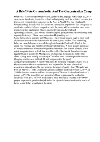 A Brief Note On Auschwitz And The Concentration Camp
Ondricek 1 Allison Marie Ondricek Ms. Jeanne Bitz Language Arts March 27, 2017
Auschwitz Auschwitz, located in poland and originally used for political enemies, it s
the biggest concentration camp run by the Nazi in World War two (Bachrach).
Understanding, the daily life in Auschwitz, the medical experiment that took place in
auschwitz, and the children s experiences in the camp will better enable us to learn
more about this deathcamp. Stay at auschwitz was usually brief and
agonising(Bachrach). As a reward of surviving the guling ride to auschwitz they were
separated into two... Show more content on Helpwriting.net ...
Some barrack held as many as 500 people. The prisoner usually slept in their work
clothes and there were no bathroom in the barack just a bucket. This unsanitary
behavior caused disease to spread through the barracks(Bachrach). Food in the
camp was rationed and people were hungry all the time. A meal usually consisted
of watery soup made with rotten vegetable and meat a few ounces of bread. For a
drink margarine tea or a drink that was like coffee(Bachrach). Punishment was a
regular thing in auschwitz. Most people who resisted the nazis did not live tell
about it; they were usually shot on spot.The other most common punishments are
flogging, confinement in block 11 and assignment to the penal
company(punishments). A man by the name by the name of Josef Mengele was a
German doctor who was the one who was responsible for most of medical
experiment at auschwitz. He was know as the angel of death . Josef Mengele was
born on March 15, 1911 Gunzburg Germany and later died on February 7, 1979. In
1930 he became a doctor and later became part of German Nationalist Ondricek 3
group. In 1937 he joined the nazi s medical officer in germany.He worked in
auschwitz from 1943 to 1945. He is said to have personally selected over 400,00
people to go to the gas chamber(Mckale). He injected chloroform into the hearts of
twins to see if they would die at the same
 