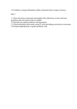 1.6 Combine or merge information within a document from a range of sources.
Part 7:
1.7 Store and retrieve document and template files effectively, in line with local
guidelines and conventions where available.
3.4 Describe any quality problems with documents
3.5 Check documents meet needs, using IT tools and making corrections as necessary.
3.6 Respond appropriately to quality problems with
 