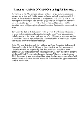 Rhetorical Analysis Of Cloud Computing For Increased...
In reference to the 100A assignment sheet for the rhetorical analysis, a rhetorical
analysis is a written work that focuses on analyzing and understanding a published
article. In this assignment, students will get opportunities to develop their writing
and improve deep analytic skills to identifying rhetorical strategies that writers will
use to achieve the purpose of a well written document. The audience for this
analytical paper will be my classmates, professor, and the committee members of the
100A.
To begin with, rhetorical strategies are techniques which writers use in their article
to assert and persuade the audience about a specific point. These techniques can
include narratives, descriptive, and cause and effect. Using these strategies, a writer
is able to introduce the topic and provide examples in order to achieve their purpose,
which could be a variety of different things.
In the following rhetorical analysis, I will analyze Cloud Computing for Increased
Business Value by Abdulaziz Alijabre. Alijabre received his Doctorate degree in
Computer Science and Engineering from the University of Bridgeford and is
currently a CEO of System security solution company. Alijabre has written numerous
articles and Cloud Computing for Increased Business Value was written in January
2012. This article gives a perception of how using cloud computing can be beneficial
and yet create obstacles in business. The author examines specific types of businesses
that will benefit from
 