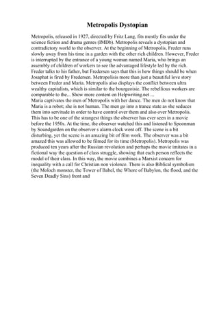 Metropolis Dystopian
Metropolis, released in 1927, directed by Fritz Lang, fits mostly fits under the
science fiction and drama genres (IMDb). Metropolis reveals a dystopian and
contradictory world to the observer. At the beginning of Metropolis, Freder runs
slowly away from his time in a garden with the other rich children. However, Freder
is interrupted by the entrance of a young woman named Maria, who brings an
assembly of children of workers to see the advantaged lifestyle led by the rich.
Freder talks to his father, but Fredersen says that this is how things should be when
Josaphat is fired by Fredersen. Metropolisis more than just a beautiful love story
between Freder and Maria. Metropolis also displays the conflict between ultra
wealthy capitalists, which is similar to the bourgeoisie. The rebellious workers are
comparable to the... Show more content on Helpwriting.net ...
Maria captivates the men of Metropolis with her dance. The men do not know that
Maria is a robot; she is not human. The men go into a trance state as she seduces
them into servitude in order to have control over them and also over Metropolis.
This has to be one of the strangest things the observer has ever seen in a movie
before the 1950s. At the time, the observer watched this and listened to Spoonman
by Soundgarden on the observer s alarm clock went off. The scene is a bit
disturbing, yet the scene is an amazing bit of film work. The observer was a bit
amazed this was allowed to be filmed for its time (Metropolis). Metropolis was
produced ten years after the Russian revolution and perhaps the movie imitates in a
fictional way the question of class struggle, showing that each person reflects the
model of their class. In this way, the movie combines a Marxist concern for
inequality with a call for Christian non violence. There is also Biblical symbolism
(the Moloch monster, the Tower of Babel, the Whore of Babylon, the flood, and the
Seven Deadly Sins) front and
 