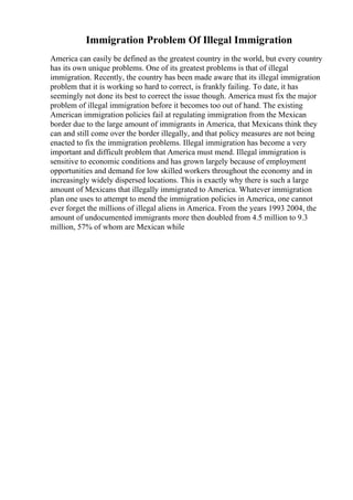 Immigration Problem Of Illegal Immigration
America can easily be defined as the greatest country in the world, but every country
has its own unique problems. One of its greatest problems is that of illegal
immigration. Recently, the country has been made aware that its illegal immigration
problem that it is working so hard to correct, is frankly failing. To date, it has
seemingly not done its best to correct the issue though. America must fix the major
problem of illegal immigration before it becomes too out of hand. The existing
American immigration policies fail at regulating immigration from the Mexican
border due to the large amount of immigrants in America, that Mexicans think they
can and still come over the border illegally, and that policy measures are not being
enacted to fix the immigration problems. Illegal immigration has become a very
important and difficult problem that America must mend. Illegal immigration is
sensitive to economic conditions and has grown largely because of employment
opportunities and demand for low skilled workers throughout the economy and in
increasingly widely dispersed locations. This is exactly why there is such a large
amount of Mexicans that illegally immigrated to America. Whatever immigration
plan one uses to attempt to mend the immigration policies in America, one cannot
ever forget the millions of illegal aliens in America. From the years 1993 2004, the
amount of undocumented immigrants more then doubled from 4.5 million to 9.3
million, 57% of whom are Mexican while
 