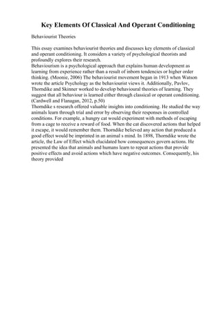 Key Elements Of Classical And Operant Conditioning
Behaviourist Theories
This essay examines behaviourist theories and discusses key elements of classical
and operant conditioning. It considers a variety of psychological theorists and
profoundly explores their research.
Behaviourism is a psychological approach that explains human development as
learning from experience rather than a result of inborn tendencies or higher order
thinking. (Moonie, 2006) The behaviourist movement began in 1913 when Watson
wrote the article Psychology as the behaviourist views it. Additionally, Pavlov,
Thorndike and Skinner worked to develop behavioural theories of learning. They
suggest that all behaviour is learned either through classical or operant conditioning.
(Cardwell and Flanagan, 2012, p.50)
Thorndike s research offered valuable insights into conditioning. He studied the way
animals learn through trial and error by observing their responses in controlled
conditions. For example, a hungry cat would experiment with methods of escaping
from a cage to receive a reward of food. When the cat discovered actions that helped
it escape, it would remember them. Thorndike believed any action that produced a
good effect would be imprinted in an animal s mind. In 1898, Thorndike wrote the
article, the Law of Effect which elucidated how consequences govern actions. He
presented the idea that animals and humans learn to repeat actions that provide
positive effects and avoid actions which have negative outcomes. Consequently, his
theory provided
 