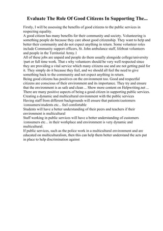 Evaluate The Role Of Good Citizens In Supporting The...
Firstly, I will be assessing the benefits of good citizens to the public services in
respecting equality.
A good citizen has many benefits for their community and society. Volunteering is
something people do because they care about good citizenship. They want to help and
better their community and do not expect anything in return. Some volunteer roles
include Community support officers, St. John ambulance staff, lifeboat volunteers
and people in the Territorial Army.1
All of these jobs are unpaid and people do them usually alongside college/university
/part or full time work. That s why volunteers should be very well respected since
they are providing a vital service which many citizens use and are not getting paid for
it. They simply do it because they feel, and we should all feel the need to give
something back to the community and not expect anything in return.
Being good citizens has positives on the environment too. Good and respectful
citizens are conscious of their environment and its importance. They try and ensure
that the environment is as safe and clean ... Show more content on Helpwriting.net ...
There are many positive aspects of being a good citizen in supporting public services.
Creating a dynamic and multicultural environment with the public services
Having staff from different backgrounds will ensure that patients/customers
/consumers/students etc... feel comfortable
Students will have a better understanding of their peers and teachers if their
environment is multicultural
Staff working in public services will have a better understanding of customers
/consumers etc... in their workplace and environment is very dynamic and
multicultural.
If public services, such as the police work in a multicultural environment and are
educated on multiculturalism, then this can help them better understand the acts put
in place to help discrimination against
 