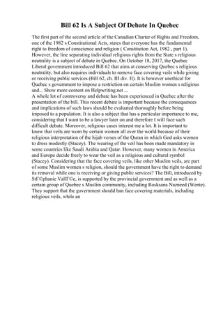 Bill 62 Is A Subject Of Debate In Quebec
The first part of the second article of the Canadian Charter of Rights and Freedom,
one of the 1982 s Constitutional Acts, states that everyone has the fundamental
right to freedom of conscience and religion ( Constitution Act, 1982 , part 1).
However, the line separating individual religious rights from the State s religious
neutrality is a subject of debate in Quebec. On October 18, 2017, the Quebec
Liberal government introduced Bill 62 that aims at conserving Quebec s religious
neutrality, but also requires individuals to remove face covering veils while giving
or receiving public services (Bill 62, ch. III div. II). It is however unethical for
Quebec s government to impose a restriction on certain Muslim women s religious
and... Show more content on Helpwriting.net ...
A whole lot of controversy and debate has been experienced in Quebec after the
presentation of the bill. This recent debate is important because the consequences
and implications of such laws should be evaluated thoroughly before being
imposed to a population. It is also a subject that has a particular importance to me,
considering that I want to be a lawyer later on and therefore I will face such
difficult debate. Moreover, religious cases interest me a lot. It is important to
know that veils are worn by certain women all over the world because of their
religious interpretation of the hijab verses of the Quran in which God asks women
to dress modestly (Stacey). The wearing of the veil has been made mandatory in
some countries like Saudi Arabia and Qatar. However, many women in America
and Europe decide freely to wear the veil as a religious and cultural symbol
(Stacey). Considering that the face covering veils, like other Muslim veils, are part
of some Muslim women s religion, should the government have the right to demand
its removal while one is receiving or giving public services? The Bill, introduced by
StГ©phanie VallГ©e, is supported by the provincial government and as well as a
certain group of Quebec s Muslim community, including Rosksana Nazneed (Wente).
They support that the government should ban face covering materials, including
religious veils, while an
 