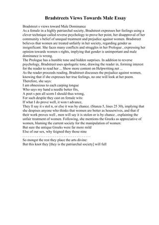 Bradstreets Views Towards Male Essay
Bradstreet s views toward Male Dominance
As a female in a highly patriarchal society, Bradstreet expresses her feelings using a
clever technique called reverse psychology to prove her point, her disapproval of her
community s belief of unequal treatment and prejudice against women. Bradstreet
believes that women are treated unfairly in her society, regarding gender as
insignificant. She faces many conflicts and struggles in her Prologue , expressing her
opinion towards women s rights, implying that gender is unimportant and male
dominance is wrong.
The Prologue has a humble tone and hidden surprises. In addition to reverse
psychology, Bradstreet uses apologetic tone, drawing the reader in, forming interest
for the reader to read her ... Show more content on Helpwriting.net ...
As the reader proceeds reading, Bradstreet discusses the prejudice against women,
knowing that if she expresses her true feelings, no one will look at her poem.
Therefore, she says:
I am obnoxious to each carping tongue
Who says my hand a needle better fits,
A poet s pen all scorn I should thus wrong,
For such despite they cast on female wits:
If what I do prove well, it won t advance,
They ll say it s stol n, or else it was by chance. (Stanza 5, lines 25 30), implying that
she despises anyone who thinks that women are better as housewives, and that if
their work proves well , men will say it is stolen or is by chance , explaining the
unfair treatment of women. Following, she mentions the Greeks as appreciative of
women, blaming the current society for the manipulation of women:
But sure the antique Greeks were far more mild
Else of our sex, why feigned they those nine
. . . . . . . . . . . . . . . . . . . . . . . . . . . . . . . . . . . . . .
So mongst the rest they place the arts divine:
But this knot they [they is the patriarchal society] will full
 