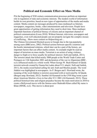 Political and Economic Effect on Mass Media
PAt the beginning of XXI century communication processes perform an important
role in regulation of state and economic interests. The modern world of information
builds its own priorities, based on new types of opportunities of the media and media
content. Media content are messages produced by mass mediasuch as Internet,
newspapers, magazines, books, video entertainments and television. People have
great opportunities of getting information they need in short time. Mass mediaare
important functions of political literacy of citizens and an important channel of
political communication (Louw,2010). Without Internet, television, newspapers and
magazines, even well educated people can not properly navigate the complex mosaic
of conflicting... Show more content on Helpwriting.net ...
The Chinese Government blocked access to Google due to the top popularity
among users (BBCnews, 2002). Political actions between specific countries and
the hostile international relations, which later can be a part of the history, are
important factors that can affect media content. As example might be used an
impact of terrorism on mass media. Terrorism is an action of using violence,
danger to fright or to force usually for political interest ( Seib and Janbek, 2011).
The terrorist attack that killed nearly 3000 people at the World Trade Center and
Pentagon on 11th September 2001 and declaration of the war in Afganistan (BBC,
n.d.) influenced media in a whole world. When George W. Bush blamed Al Qaida
terrorist network created by Osama bin Laden about 9/11 attack ( Seib and Janbek,
2011), the media oozed hatred calling for anti Arab and Muslim people. The word
Jidahist was highlighted in newspapers. As P. Bergen and J. Rowland wrote, the
meaning of the word Jidahist is terrorist associated with or motivated by Al Qaeda
(Bergen amp; Rowland, 2012). Sumbul Ali Karamali in the CNN blog wrote a post
about American Muslim s lives in fear after 9/11 2001 (Ali Kamarali, 2012). These
political historical time and religion prejudice became the main motivation in 2010 to
create a Bollywood movie with the famous actor Shahrukh Khan called My name is
Khan (MNIK, n.d.). This movie is about post
 
