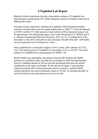 2-Naphthol Lab Report
Objective In this experiment, the pKa, dissociation constant, of 2 naphthol was
determined by measuring the UV visible absorption spectra of solution of the acid at
different pH values.
Procedure In this experiment, solutions of 2 naphthol will be prepared in buffer
solutions with pH values near the expected pKa (refer to Table 7.1 in the lab Manual)
at 25 В°C and the UV visble spectra of each solution will be measured using a Cary
50 spectrometer. For detailed procedure, refer to the lab manual (J. F. WГіjcik and T.
S. Ahmadi, Experimental Physical Chemistry, 2015; p.3 5.). A modification of the
procedure is, time drift of the pH was not calculated. The pH of the pH = 4.00 buffer
was not measured every 45 minutes to 1 hour.
Data 2 naphthol has a molecular weight of 144.17 g/mol, with a density of 1.22 g
/cm3. The melting point of 2 naphthol is in the range of 121 to 123 В°C. The stock
solution of 2 naphthol has a concentration of 1.9844E 3 M.
Results Before any calculations, the spectra from the HCl solution and NaOH
solution was verified to make sure that the wavelength at which the deprotonated
form of 2 naphthol absorbs at 345 nm and that protonated form does not absorb
significantly at the same wavelength. All the spectra in Figure 1 were baseline
corrected using the HCl solution spectrum, shown in Figure 2, and the NaOH
solution spectrum was used to determine Amax at 345 nm. To calculate the pHC of
each trial solution, the concentration of every ion in the
 