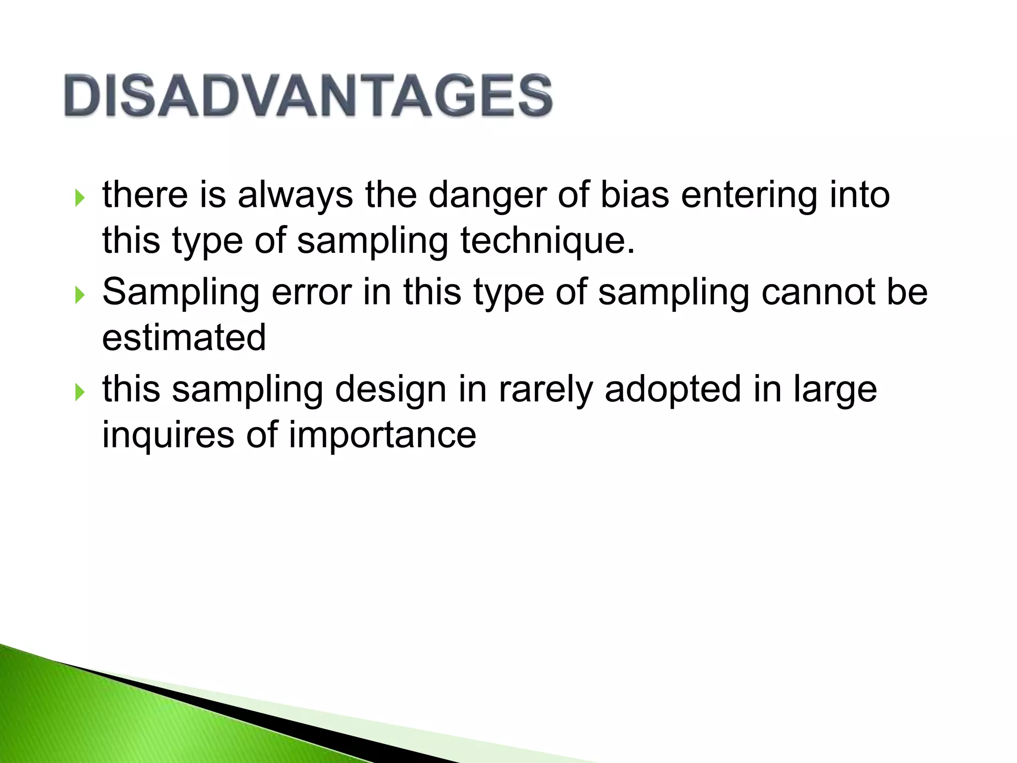  there is always the danger of bias entering into
this type of sampling technique.
 Sampling error in this type of sampling cannot be
estimated
 this sampling design in rarely adopted in large
inquires of importance
 
