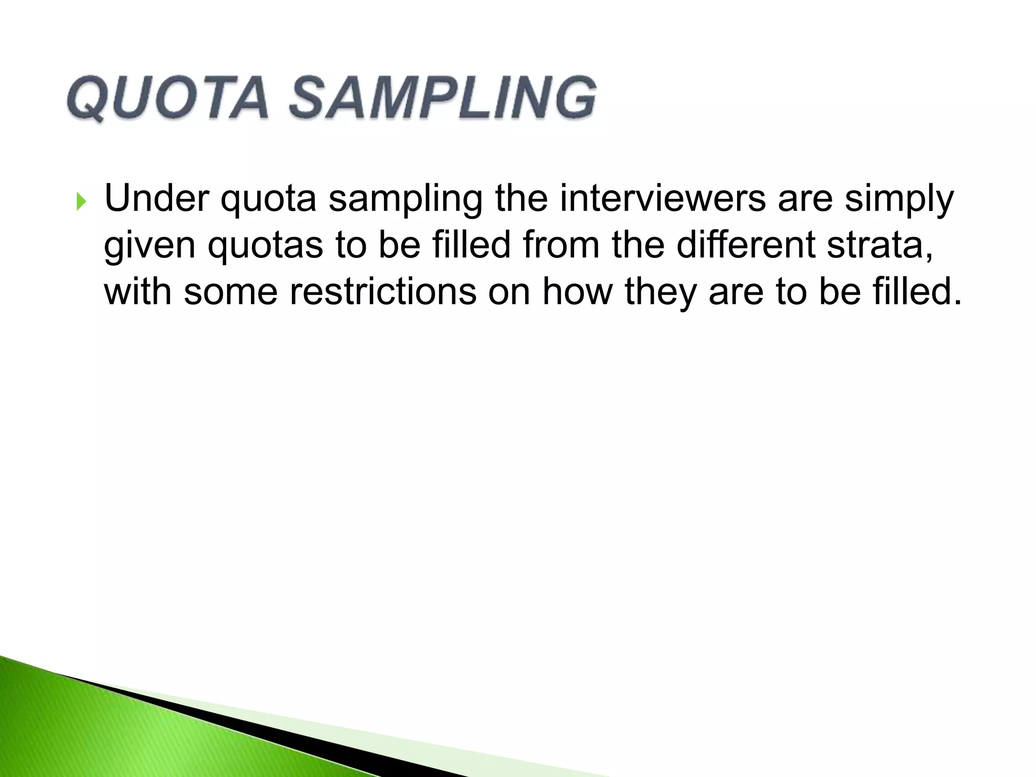  Under quota sampling the interviewers are simply
given quotas to be filled from the different strata,
with some restrictions on how they are to be filled.
 
