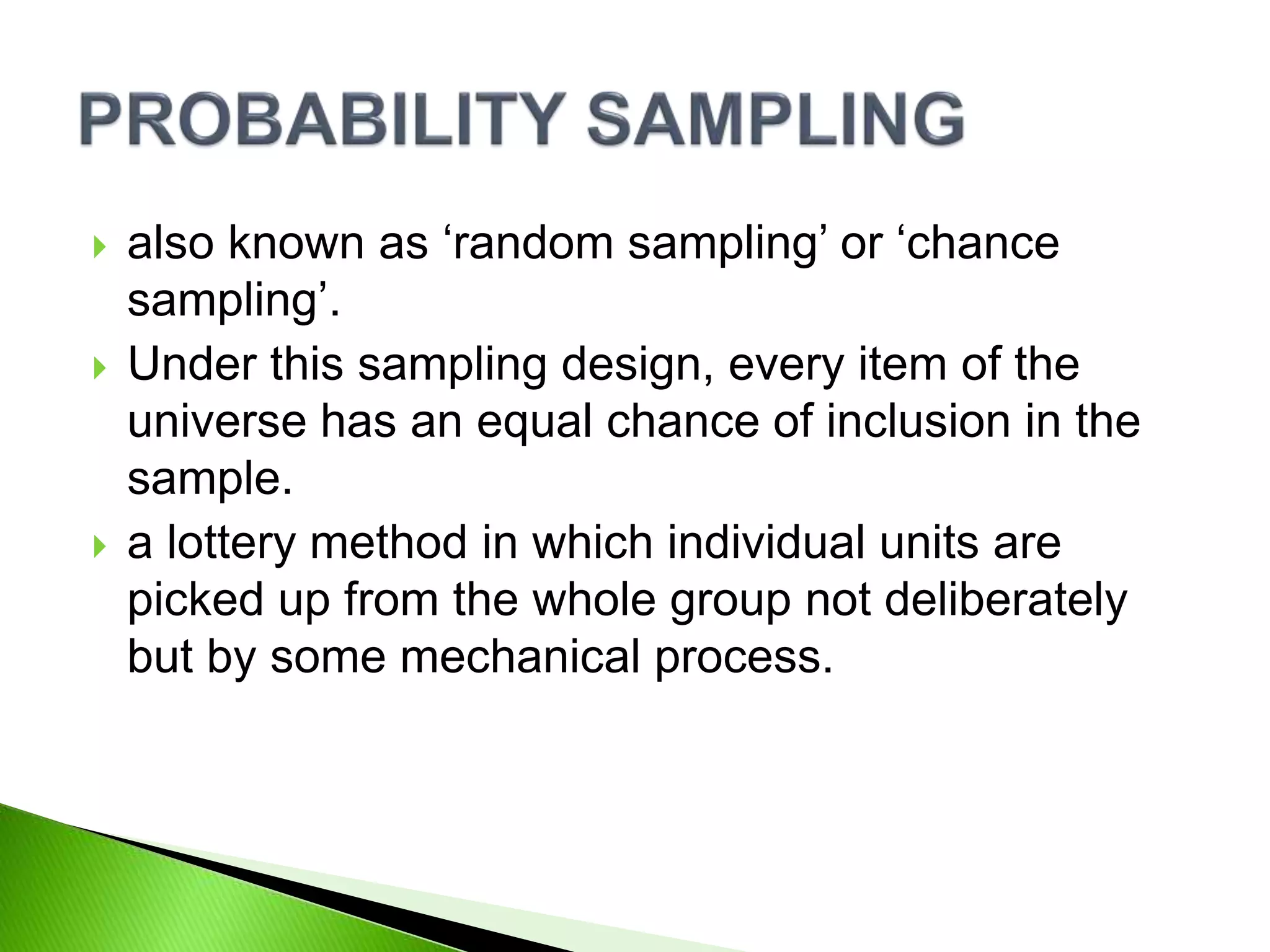  also known as ‘random sampling’ or ‘chance
sampling’.
 Under this sampling design, every item of the
universe has an equal chance of inclusion in the
sample.
 a lottery method in which individual units are
picked up from the whole group not deliberately
but by some mechanical process.
 