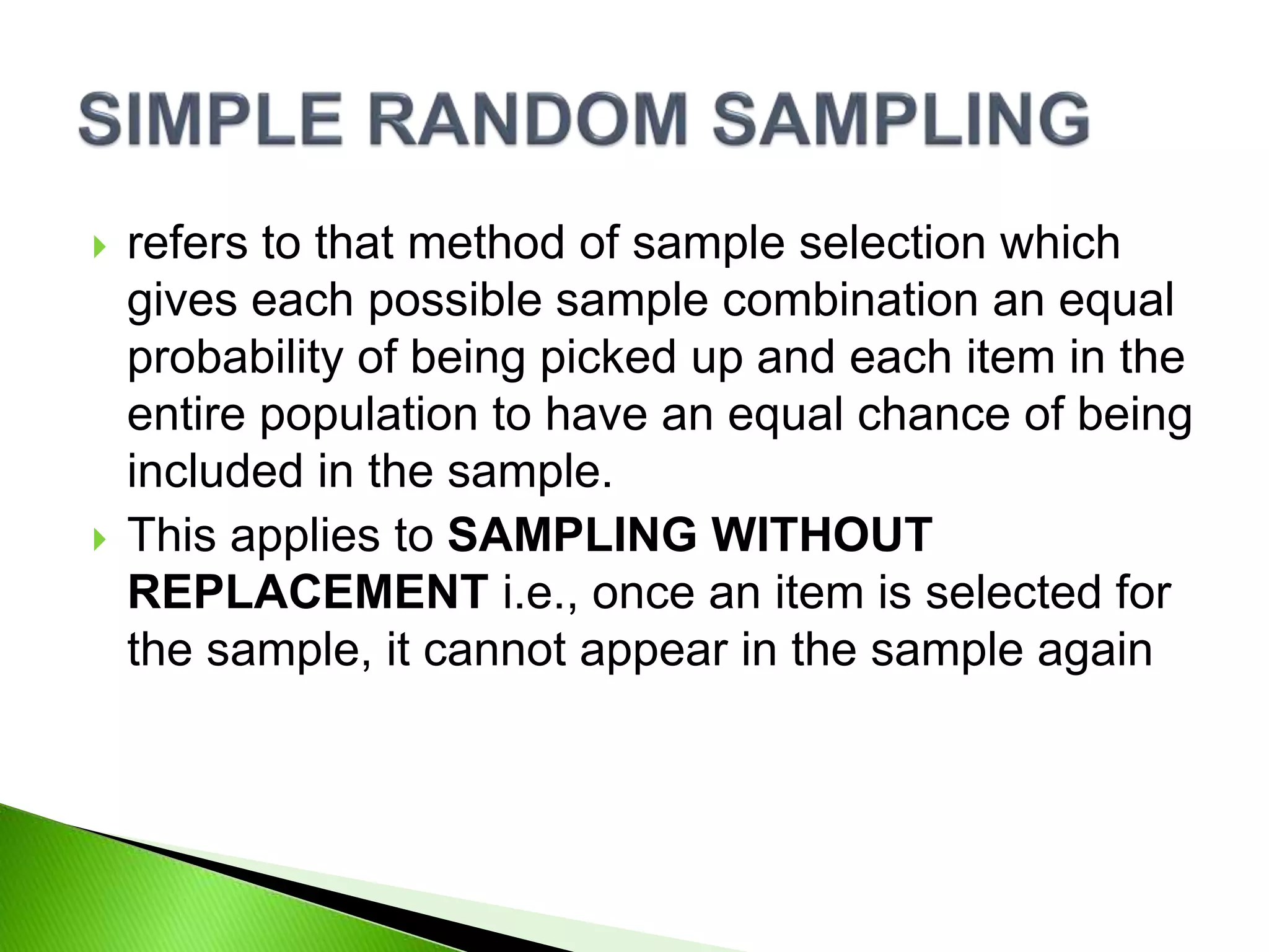  refers to that method of sample selection which
gives each possible sample combination an equal
probability of being picked up and each item in the
entire population to have an equal chance of being
included in the sample.
 This applies to SAMPLING WITHOUT
REPLACEMENT i.e., once an item is selected for
the sample, it cannot appear in the sample again
 