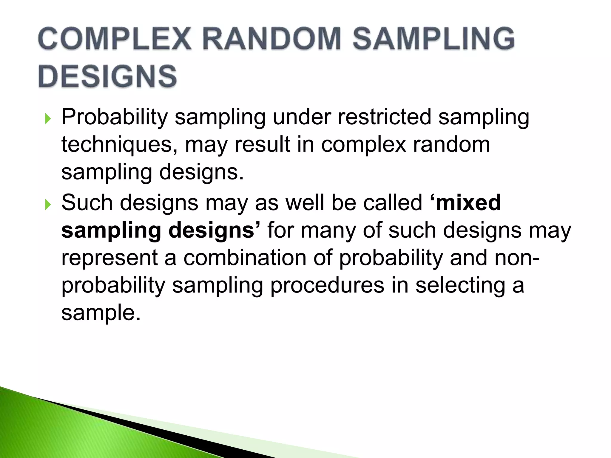 Probability sampling under restricted sampling
techniques, may result in complex random
sampling designs.
 Such designs may as well be called ‘mixed
sampling designs’ for many of such designs may
represent a combination of probability and non-
probability sampling procedures in selecting a
sample.
 