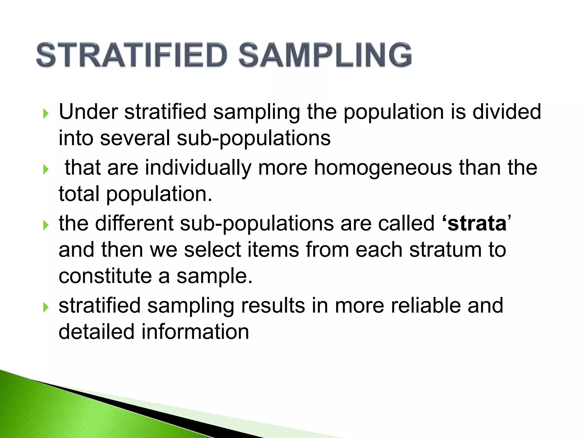  Under stratified sampling the population is divided
into several sub-populations
 that are individually more homogeneous than the
total population.
 the different sub-populations are called ‘strata’
and then we select items from each stratum to
constitute a sample.
 stratified sampling results in more reliable and
detailed information
 