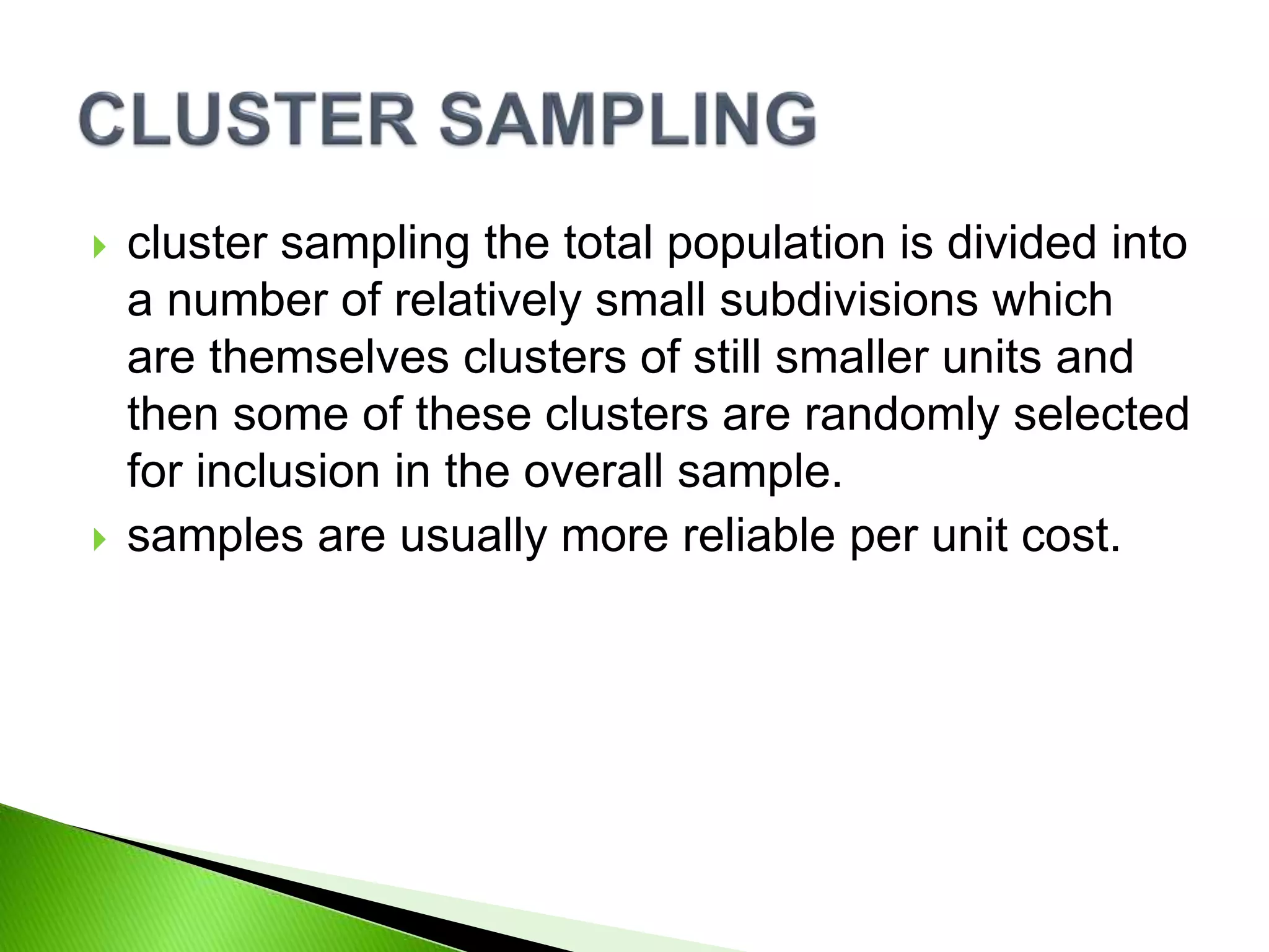  cluster sampling the total population is divided into
a number of relatively small subdivisions which
are themselves clusters of still smaller units and
then some of these clusters are randomly selected
for inclusion in the overall sample.
 samples are usually more reliable per unit cost.
 