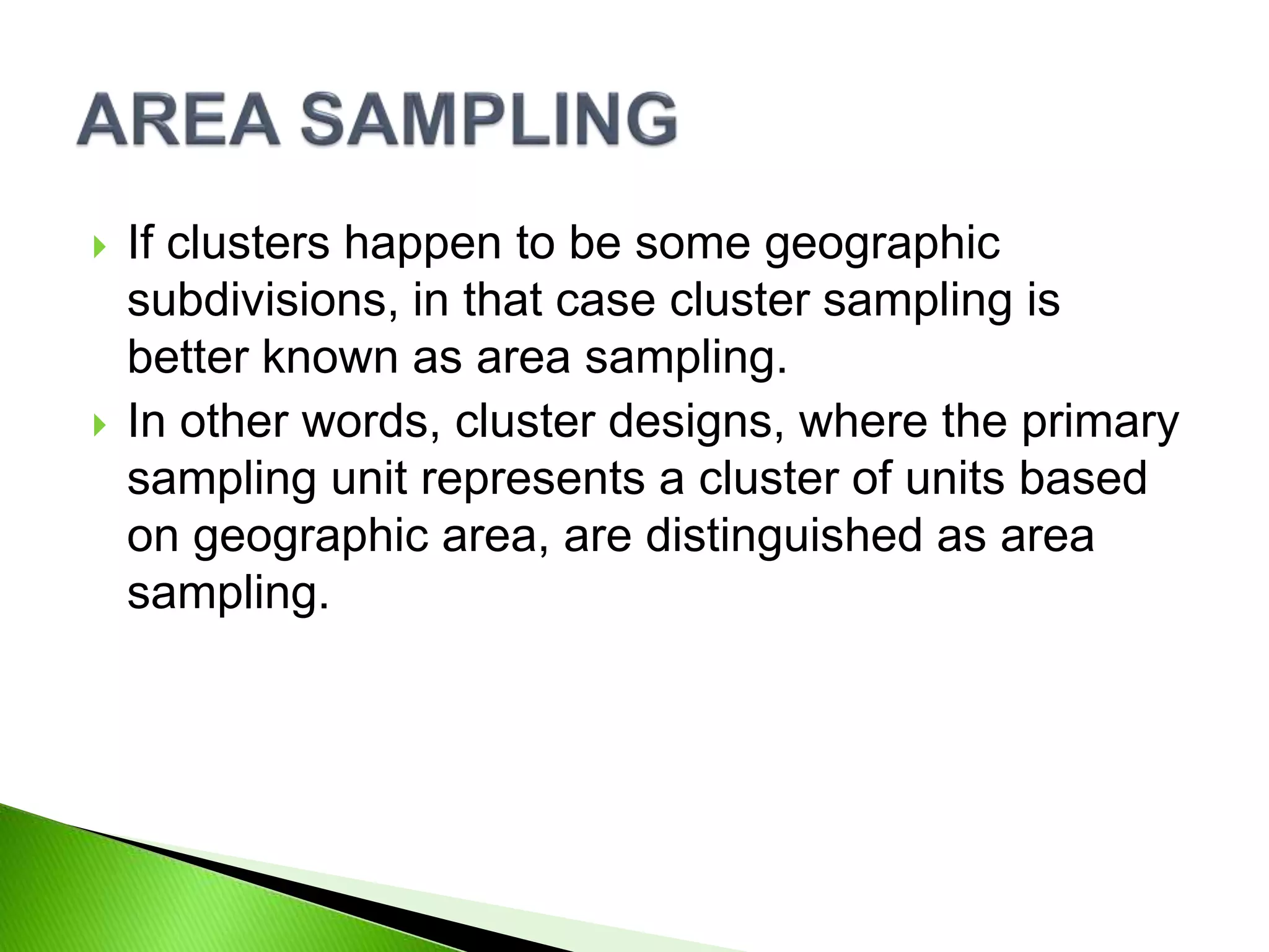  If clusters happen to be some geographic
subdivisions, in that case cluster sampling is
better known as area sampling.
 In other words, cluster designs, where the primary
sampling unit represents a cluster of units based
on geographic area, are distinguished as area
sampling.
 
